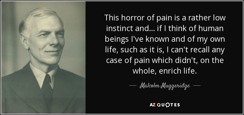 This horror of pain is a rather low instinct and... if I think of human beings I've known and of my own life, such as it is, I can't recall any case of pain which didn't, on the whole, enrich life. - Malcolm Muggeridge