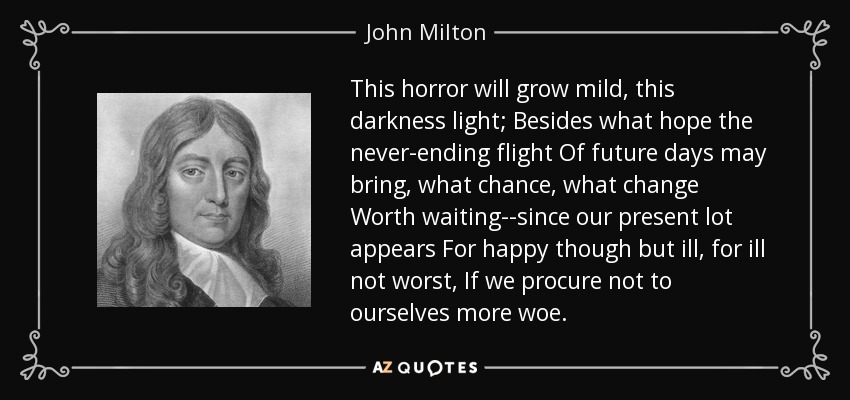 This horror will grow mild, this darkness light; Besides what hope the never-ending flight Of future days may bring, what chance, what change Worth waiting--since our present lot appears For happy though but ill, for ill not worst, If we procure not to ourselves more woe. - John Milton