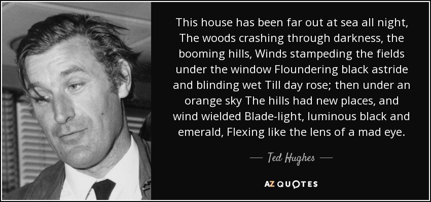 This house has been far out at sea all night, The woods crashing through darkness, the booming hills, Winds stampeding the fields under the window Floundering black astride and blinding wet Till day rose; then under an orange sky The hills had new places, and wind wielded Blade-light, luminous black and emerald, Flexing like the lens of a mad eye. - Ted Hughes