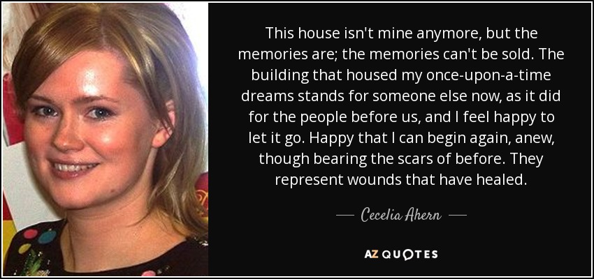 This house isn't mine anymore, but the memories are; the memories can't be sold. The building that housed my once-upon-a-time dreams stands for someone else now, as it did for the people before us, and I feel happy to let it go. Happy that I can begin again, anew, though bearing the scars of before. They represent wounds that have healed. - Cecelia Ahern