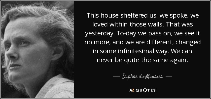 This house sheltered us, we spoke, we loved within those walls. That was yesterday. To-day we pass on, we see it no more, and we are different, changed in some infinitesimal way. We can never be quite the same again. - Daphne du Maurier