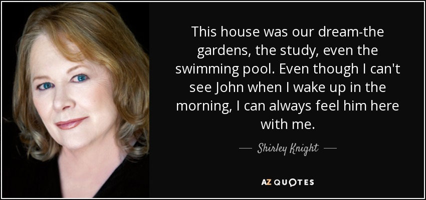 This house was our dream-the gardens, the study, even the swimming pool. Even though I can't see John when I wake up in the morning, I can always feel him here with me. - Shirley Knight