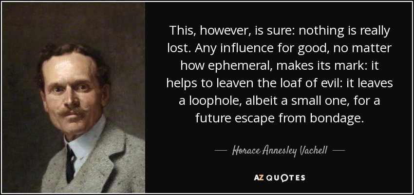 This, however, is sure: nothing is really lost. Any influence for good, no matter how ephemeral, makes its mark: it helps to leaven the loaf of evil: it leaves a loophole, albeit a small one, for a future escape from bondage. - Horace Annesley Vachell