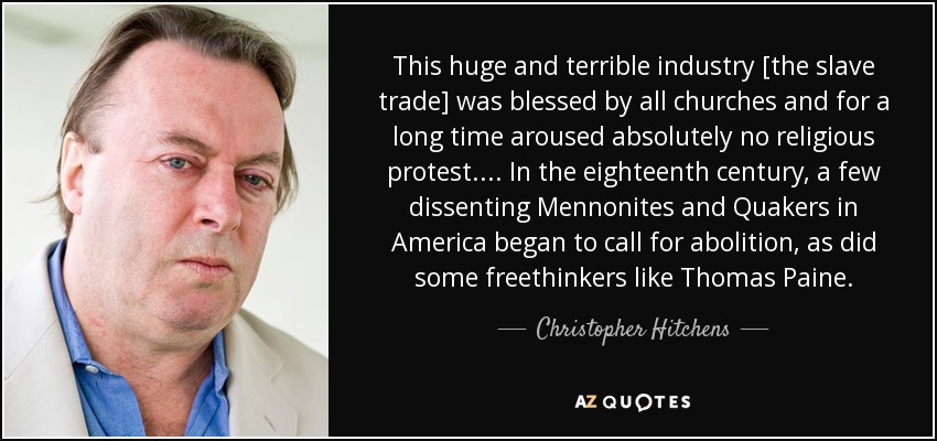 This huge and terrible industry [the slave trade] was blessed by all churches and for a long time aroused absolutely no religious protest. . . . In the eighteenth century, a few dissenting Mennonites and Quakers in America began to call for abolition, as did some freethinkers like Thomas Paine. - Christopher Hitchens