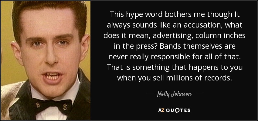This hype word bothers me though It always sounds like an accusation, what does it mean, advertising, column inches in the press? Bands themselves are never really responsible for all of that. That is something that happens to you when you sell millions of records. - Holly Johnson