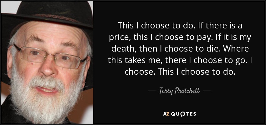 This I choose to do. If there is a price, this I choose to pay. If it is my death, then I choose to die. Where this takes me, there I choose to go. I choose. This I choose to do. - Terry Pratchett