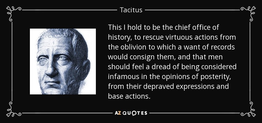 This I hold to be the chief office of history, to rescue virtuous actions from the oblivion to which a want of records would consign them, and that men should feel a dread of being considered infamous in the opinions of posterity, from their depraved expressions and base actions. - Tacitus