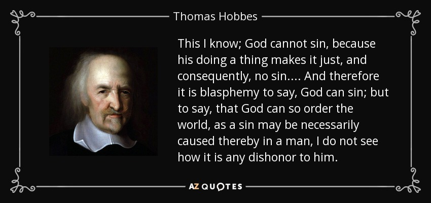 This I know; God cannot sin, because his doing a thing makes it just, and consequently, no sin.... And therefore it is blasphemy to say, God can sin; but to say, that God can so order the world, as a sin may be necessarily caused thereby in a man, I do not see how it is any dishonor to him. - Thomas Hobbes