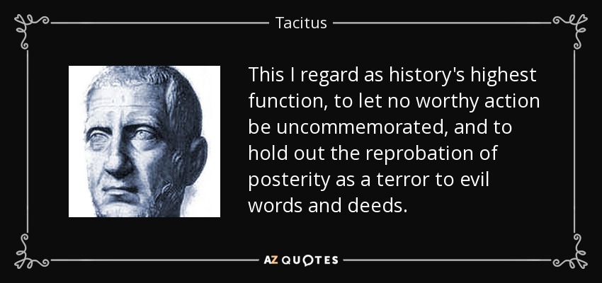 This I regard as history's highest function, to let no worthy action be uncommemorated, and to hold out the reprobation of posterity as a terror to evil words and deeds. - Tacitus