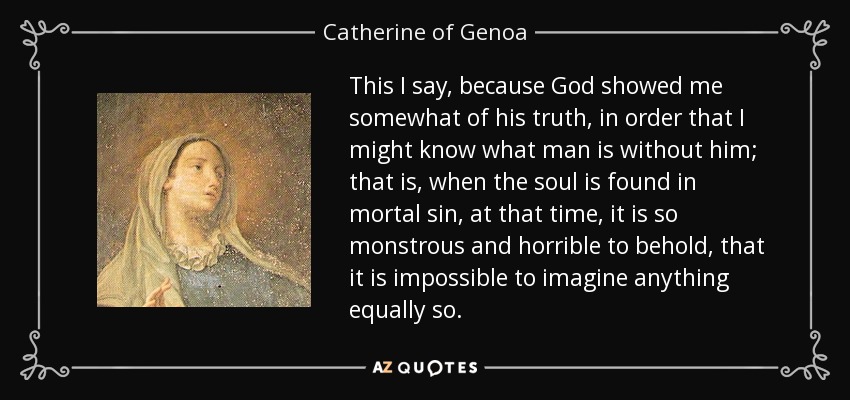 This I say, because God showed me somewhat of his truth, in order that I might know what man is without him; that is, when the soul is found in mortal sin, at that time, it is so monstrous and horrible to behold, that it is impossible to imagine anything equally so. - Catherine of Genoa