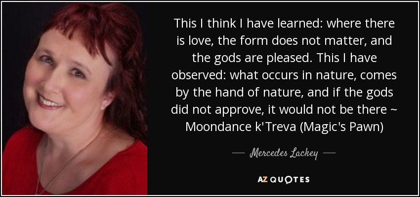 This I think I have learned: where there is love, the form does not matter, and the gods are pleased. This I have observed: what occurs in nature, comes by the hand of nature, and if the gods did not approve, it would not be there ~ Moondance k'Treva (Magic's Pawn) - Mercedes Lackey