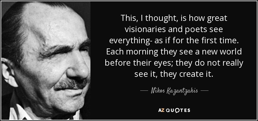 This, I thought, is how great visionaries and poets see everything- as if for the first time. Each morning they see a new world before their eyes; they do not really see it, they create it. - Nikos Kazantzakis