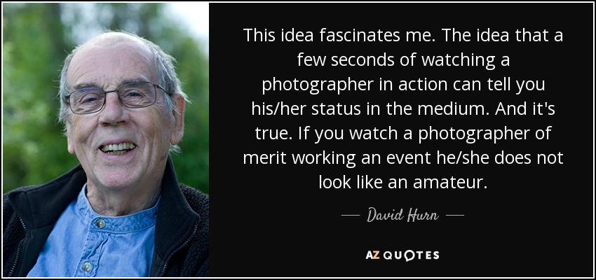 This idea fascinates me. The idea that a few seconds of watching a photographer in action can tell you his/her status in the medium. And it's true. If you watch a photographer of merit working an event he/she does not look like an amateur. - David Hurn