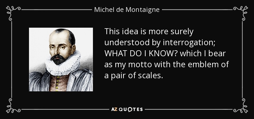 This idea is more surely understood by interrogation; WHAT DO I KNOW? which I bear as my motto with the emblem of a pair of scales. - Michel de Montaigne