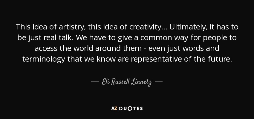 This idea of artistry, this idea of creativity... Ultimately, it has to be just real talk. We have to give a common way for people to access the world around them - even just words and terminology that we know are representative of the future. - Eli Russell Linnetz