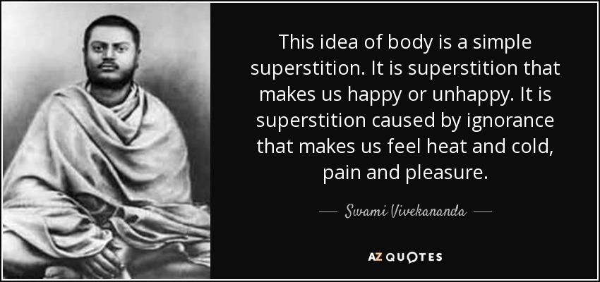 This idea of body is a simple superstition. It is superstition that makes us happy or unhappy. It is superstition caused by ignorance that makes us feel heat and cold, pain and pleasure. - Swami Vivekananda