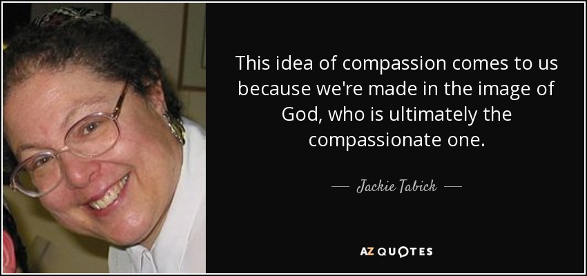 This idea of compassion comes to us because we're made in the image of God, who is ultimately the compassionate one. - Jackie Tabick
