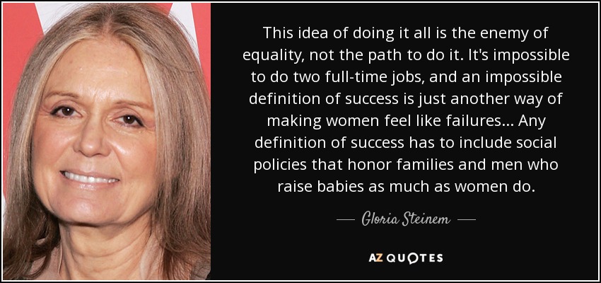This idea of doing it all is the enemy of equality, not the path to do it. It's impossible to do two full-time jobs, and an impossible definition of success is just another way of making women feel like failures... Any definition of success has to include social policies that honor families and men who raise babies as much as women do. - Gloria Steinem