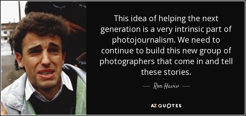 This idea of helping the next generation is a very intrinsic part of photojournalism. We need to continue to build this new group of photographers that come in and tell these stories. - Ron Haviv