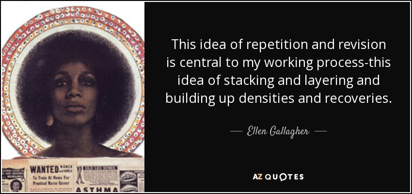 This idea of repetition and revision is central to my working process-this idea of stacking and layering and building up densities and recoveries. - Ellen Gallagher