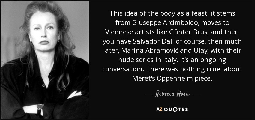 This idea of the body as a feast, it stems from Giuseppe Arcimboldo, moves to Viennese artists like Günter Brus, and then you have Salvador Dalí of course, then much later, Marina Abramović and Ulay, with their nude series in Italy. It's an ongoing conversation. There was nothing cruel about Méret's Oppenheim piece. - Rebecca Horn