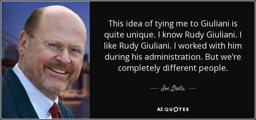 This idea of tying me to Giuliani is quite unique. I know Rudy Giuliani. I like Rudy Giuliani. I worked with him during his administration. But we're completely different people. - Joe Lhota