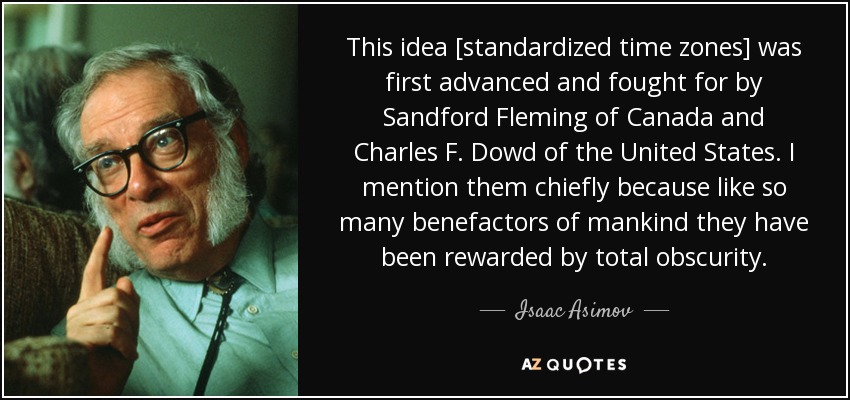 This idea [standardized time zones] was first advanced and fought for by Sandford Fleming of Canada and Charles F. Dowd of the United States. I mention them chiefly because like so many benefactors of mankind they have been rewarded by total obscurity. - Isaac Asimov