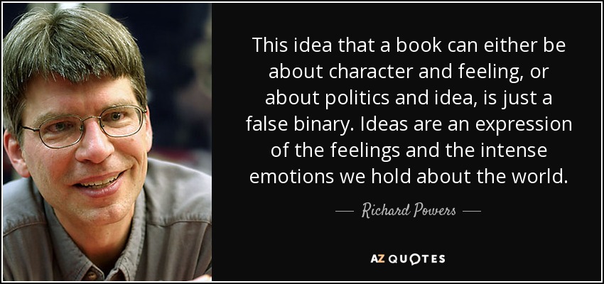 This idea that a book can either be about character and feeling, or about politics and idea, is just a false binary. Ideas are an expression of the feelings and the intense emotions we hold about the world. - Richard Powers