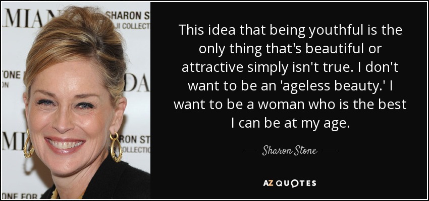 This idea that being youthful is the only thing that's beautiful or attractive simply isn't true. I don't want to be an 'ageless beauty.' I want to be a woman who is the best I can be at my age. - Sharon Stone