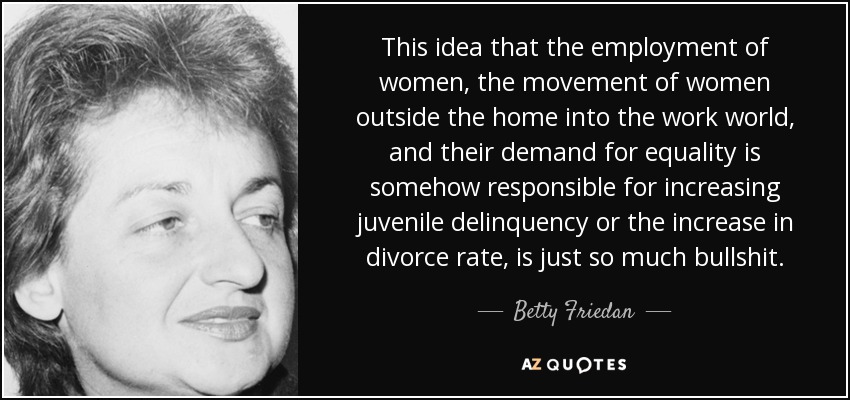 This idea that the employment of women, the movement of women outside the home into the work world, and their demand for equality is somehow responsible for increasing juvenile delinquency or the increase in divorce rate, is just so much bullshit. - Betty Friedan