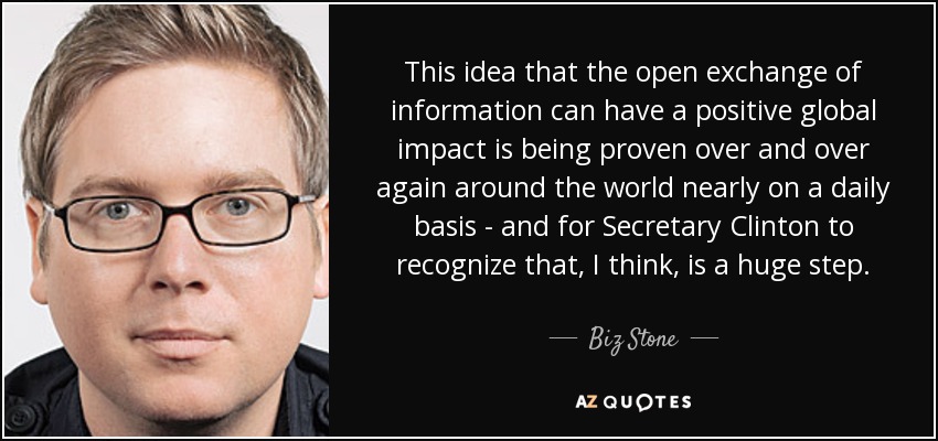 This idea that the open exchange of information can have a positive global impact is being proven over and over again around the world nearly on a daily basis - and for Secretary Clinton to recognize that, I think, is a huge step. - Biz Stone