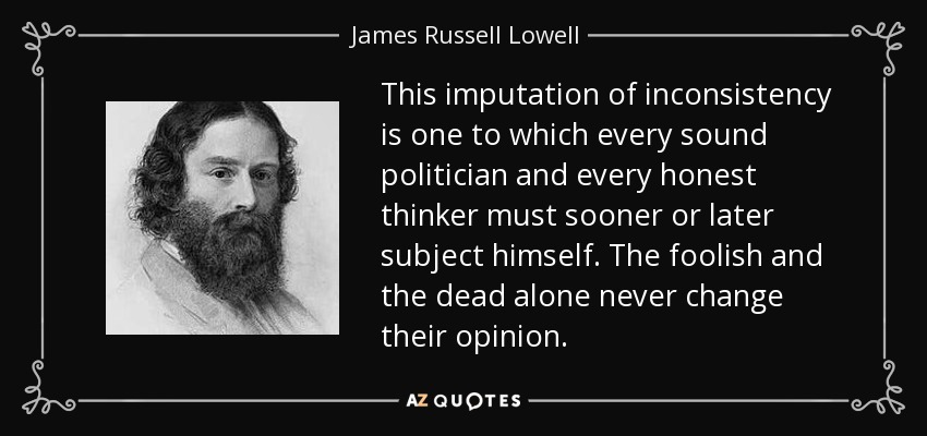 This imputation of inconsistency is one to which every sound politician and every honest thinker must sooner or later subject himself. The foolish and the dead alone never change their opinion. - James Russell Lowell