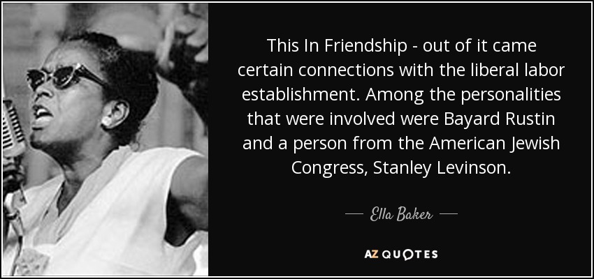 This In Friendship - out of it came certain connections with the liberal labor establishment. Among the personalities that were involved were Bayard Rustin and a person from the American Jewish Congress, Stanley Levinson. - Ella Baker