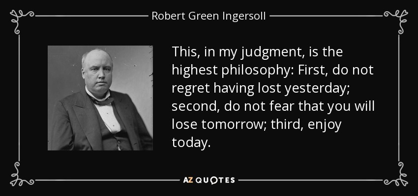 This, in my judgment, is the highest philosophy: First, do not regret having lost yesterday; second, do not fear that you will lose tomorrow; third, enjoy today. - Robert Green Ingersoll