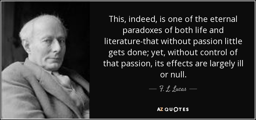 This, indeed, is one of the eternal paradoxes of both life and literature-that without passion little gets done; yet, without control of that passion, its effects are largely ill or null. - F. L. Lucas