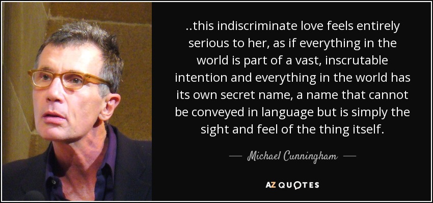 ..this indiscriminate love feels entirely serious to her, as if everything in the world is part of a vast, inscrutable intention and everything in the world has its own secret name, a name that cannot be conveyed in language but is simply the sight and feel of the thing itself. - Michael Cunningham