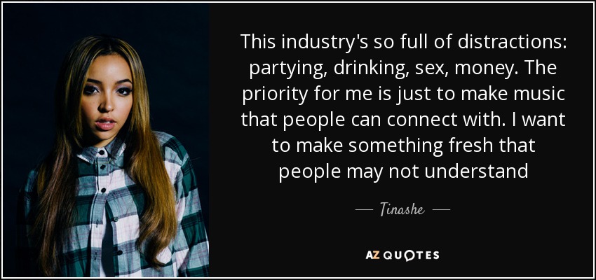 This industry's so full of distractions: partying, drinking, sex, money. The priority for me is just to make music that people can connect with. I want to make something fresh that people may not understand - Tinashe
