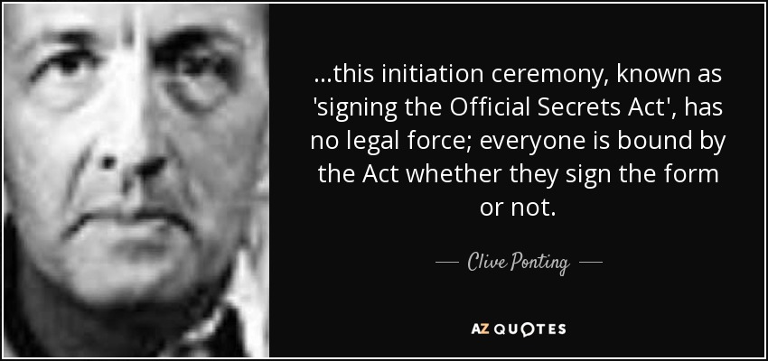 ...this initiation ceremony, known as 'signing the Official Secrets Act', has no legal force; everyone is bound by the Act whether they sign the form or not. - Clive Ponting