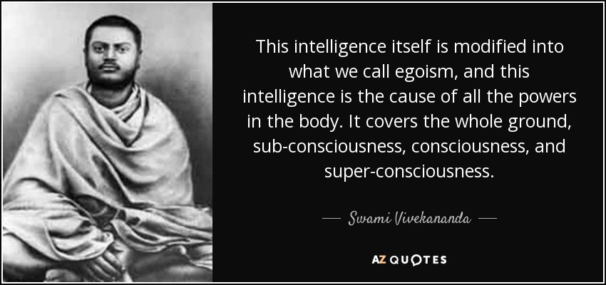 This intelligence itself is modified into what we call egoism, and this intelligence is the cause of all the powers in the body. It covers the whole ground, sub-consciousness, consciousness, and super-consciousness. - Swami Vivekananda