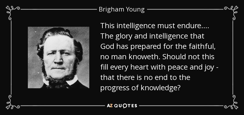 This intelligence must endure . . . . The glory and intelligence that God has prepared for the faithful, no man knoweth. Should not this fill every heart with peace and joy - that there is no end to the progress of knowledge? - Brigham Young