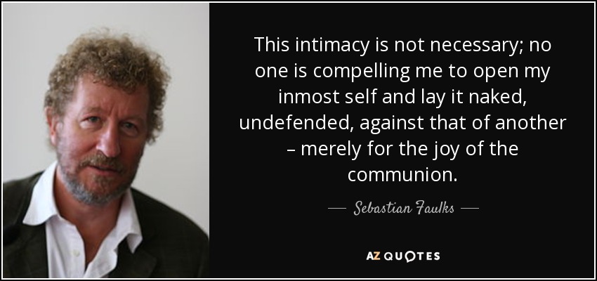This intimacy is not necessary; no one is compelling me to open my inmost self and lay it naked, undefended, against that of another – merely for the joy of the communion. - Sebastian Faulks