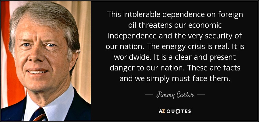 This intolerable dependence on foreign oil threatens our economic independence and the very security of our nation. The energy crisis is real. It is worldwide. It is a clear and present danger to our nation. These are facts and we simply must face them. - Jimmy Carter