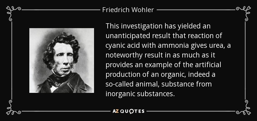 This investigation has yielded an unanticipated result that reaction of cyanic acid with ammonia gives urea, a noteworthy result in as much as it provides an example of the artificial production of an organic, indeed a so-called animal, substance from inorganic substances. - Friedrich Wohler
