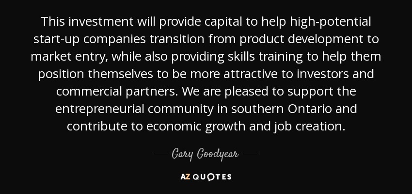 This investment will provide capital to help high-potential start-up companies transition from product development to market entry, while also providing skills training to help them position themselves to be more attractive to investors and commercial partners. We are pleased to support the entrepreneurial community in southern Ontario and contribute to economic growth and job creation. - Gary Goodyear