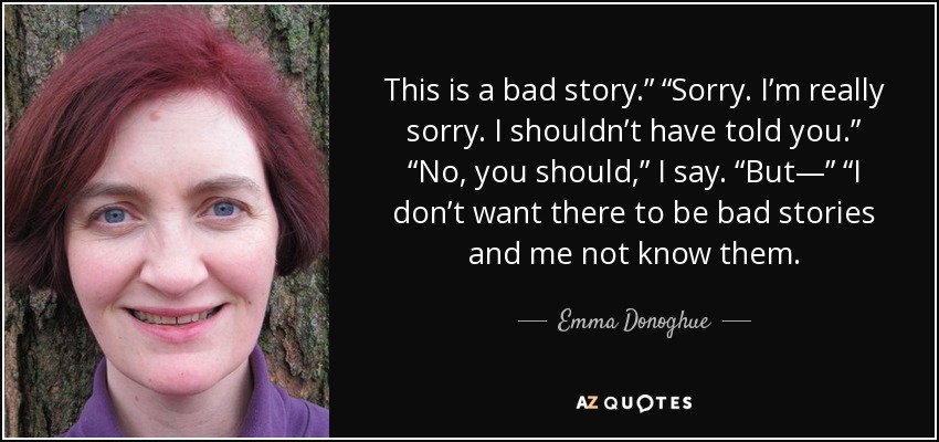This is a bad story.” “Sorry. I’m really sorry. I shouldn’t have told you.” “No, you should,” I say. “But—” “I don’t want there to be bad stories and me not know them. - Emma Donoghue