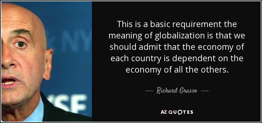 This is a basic requirement the meaning of globalization is that we should admit that the economy of each country is dependent on the economy of all the others. - Richard Grasso
