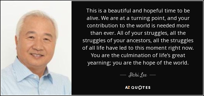 This is a beautiful and hopeful time to be alive. We are at a turning point, and your contribution to the world is needed more than ever. All of your struggles, all the struggles of your ancestors, all the struggles of all life have led to this moment right now. You are the culmination of life's great yearning; you are the hope of the world. - Ilchi Lee