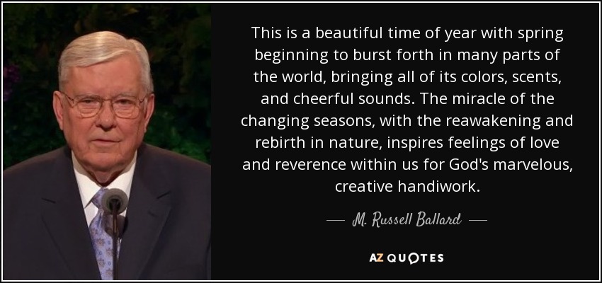 This is a beautiful time of year with spring beginning to burst forth in many parts of the world, bringing all of its colors, scents, and cheerful sounds. The miracle of the changing seasons, with the reawakening and rebirth in nature, inspires feelings of love and reverence within us for God's marvelous, creative handiwork. - M. Russell Ballard