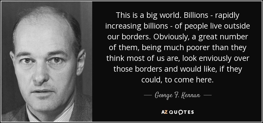 This is a big world. Billions - rapidly increasing billions - of people live outside our borders. Obviously, a great number of them, being much poorer than they think most of us are, look enviously over those borders and would like, if they could, to come here. - George F. Kennan