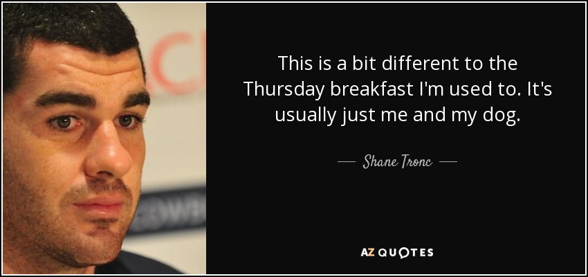 This is a bit different to the Thursday breakfast I'm used to. It's usually just me and my dog. - Shane Tronc